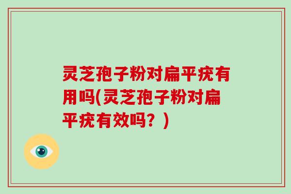 灵芝孢子粉对扁平疣有用吗(灵芝孢子粉对扁平疣有效吗？)