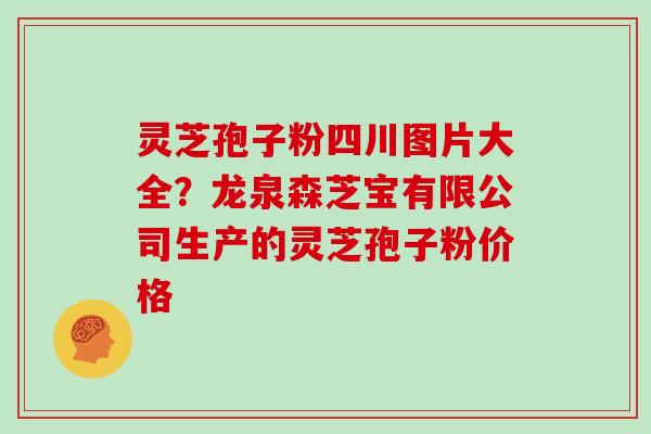 灵芝孢子粉四川图片大全？龙泉森芝宝有限公司生产的灵芝孢子粉价格