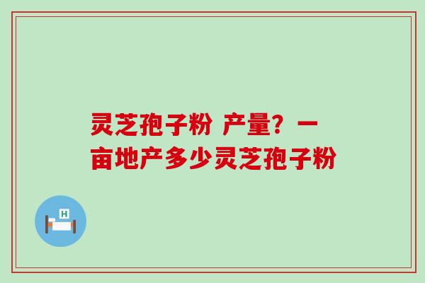 灵芝孢子粉 产量？一亩地产多少灵芝孢子粉