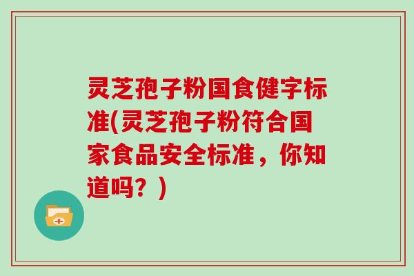 灵芝孢子粉国食健字标准(灵芝孢子粉符合国家食品安全标准，你知道吗？)