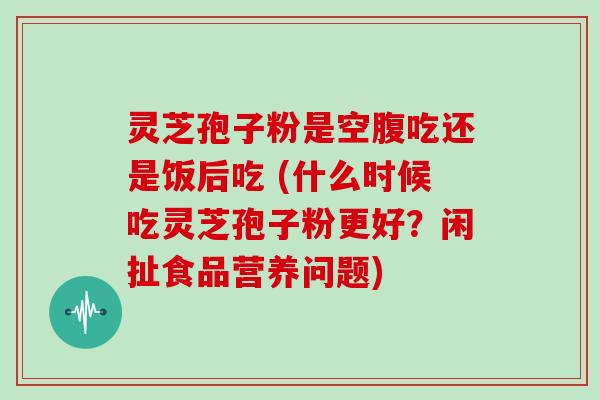 灵芝孢子粉是空腹吃还是饭后吃 (什么时候吃灵芝孢子粉更好？闲扯食品营养问题)