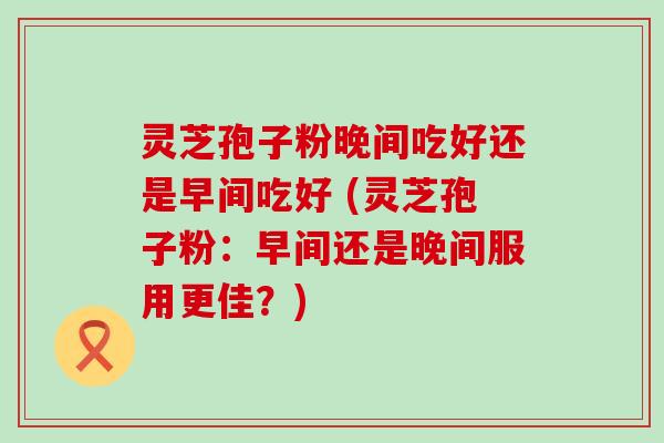 灵芝孢子粉晚间吃好还是早间吃好 (灵芝孢子粉：早间还是晚间服用更佳？)