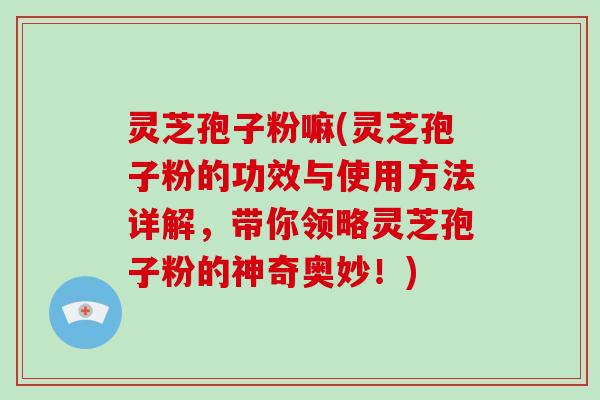 灵芝孢子粉嘛(灵芝孢子粉的功效与使用方法详解，带你领略灵芝孢子粉的神奇奥妙！)