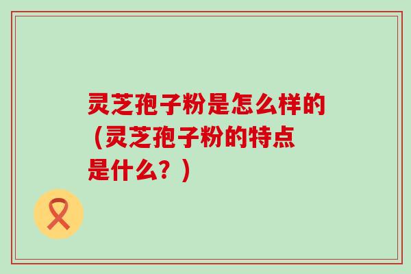 灵芝孢子粉是怎么样的 (灵芝孢子粉的特点是什么？)