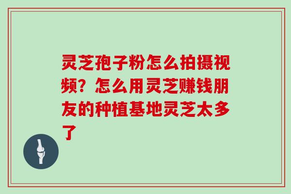 灵芝孢子粉怎么拍摄视频？怎么用灵芝赚钱朋友的种植基地灵芝太多了