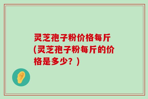 灵芝孢子粉价格每斤 (灵芝孢子粉每斤的价格是多少？)