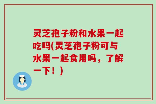 灵芝孢子粉和水果一起吃吗(灵芝孢子粉可与水果一起食用吗，了解一下！)