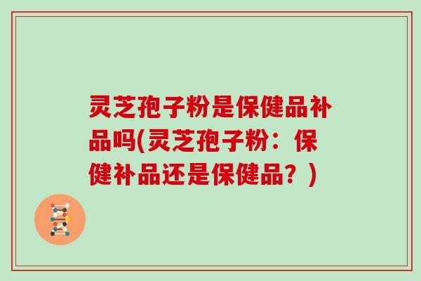 灵芝孢子粉是保健品补品吗(灵芝孢子粉：保健补品还是保健品？)