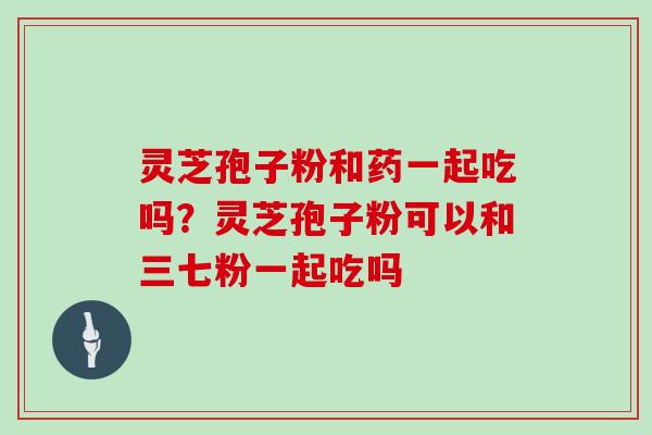 灵芝孢子粉和药一起吃吗？灵芝孢子粉可以和三七粉一起吃吗