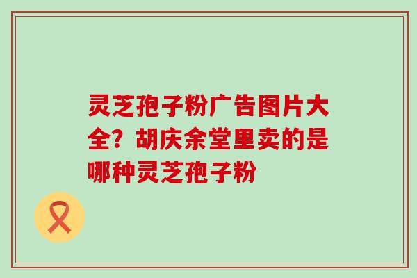 灵芝孢子粉广告图片大全？胡庆余堂里卖的是哪种灵芝孢子粉