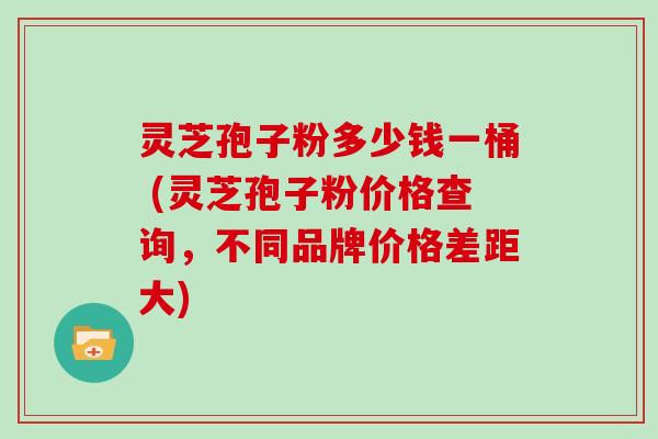 灵芝孢子粉多少钱一桶 (灵芝孢子粉价格查询，不同品牌价格差距大)