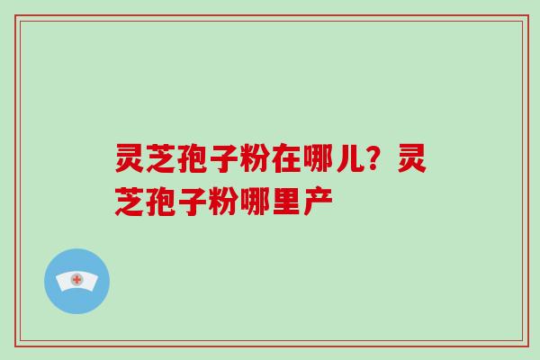 灵芝孢子粉在哪儿？灵芝孢子粉哪里产