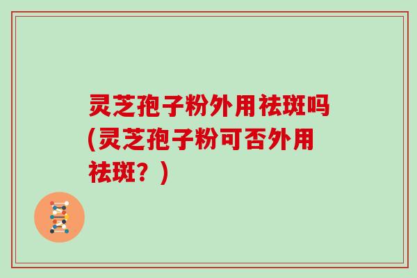 灵芝孢子粉外用祛斑吗(灵芝孢子粉可否外用祛斑？)