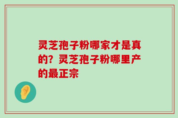 灵芝孢子粉哪家才是真的？灵芝孢子粉哪里产的正宗