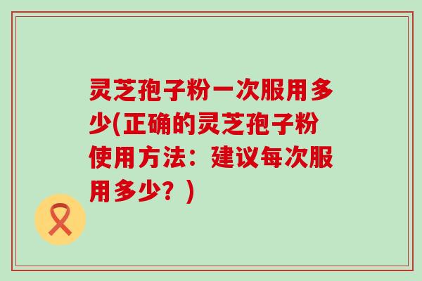 灵芝孢子粉一次服用多少(正确的灵芝孢子粉使用方法：建议每次服用多少？)