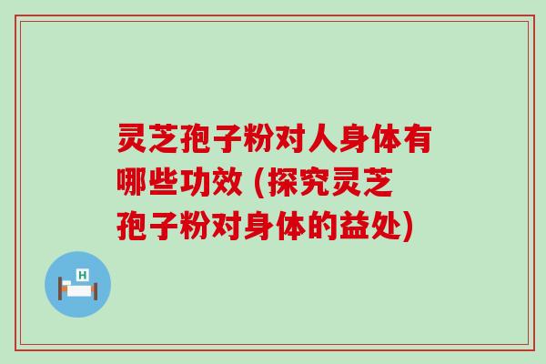 灵芝孢子粉对人身体有哪些功效 (探究灵芝孢子粉对身体的益处)