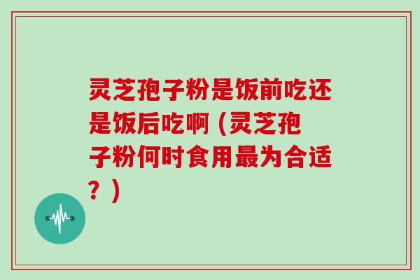 灵芝孢子粉是饭前吃还是饭后吃啊 (灵芝孢子粉何时食用为合适？)