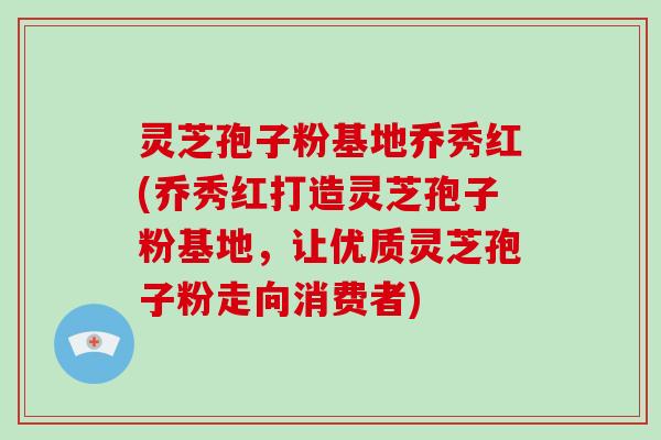 灵芝孢子粉基地乔秀红(乔秀红打造灵芝孢子粉基地，让优质灵芝孢子粉走向消费者)