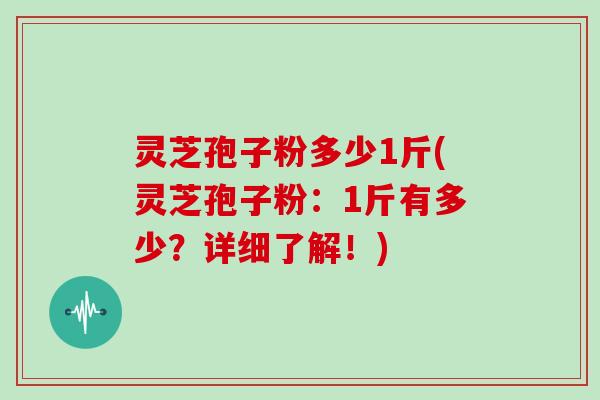 灵芝孢子粉多少1斤(灵芝孢子粉：1斤有多少？详细了解！)