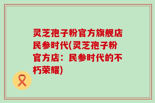 灵芝孢子粉官方旗舰店民参时代(灵芝孢子粉官方店：民参时代的不朽荣耀)