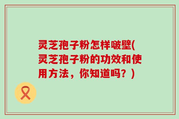 灵芝孢子粉怎样啵壁(灵芝孢子粉的功效和使用方法，你知道吗？)