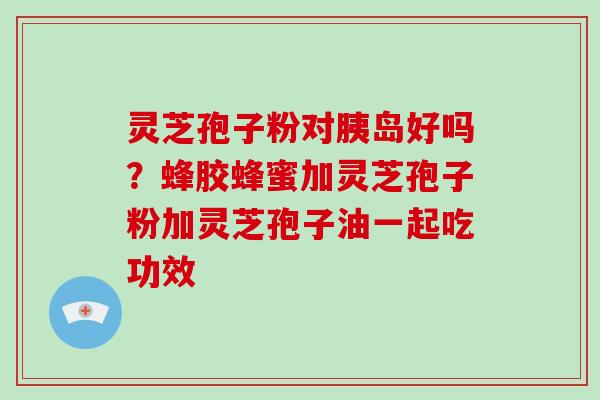 灵芝孢子粉对胰岛好吗？蜂胶蜂蜜加灵芝孢子粉加灵芝孢子油一起吃功效