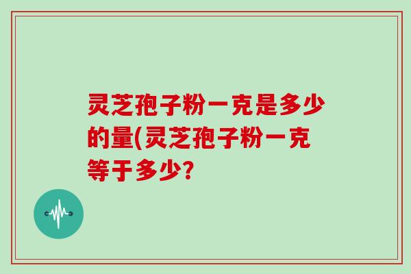 灵芝孢子粉一克是多少的量(灵芝孢子粉一克等于多少？