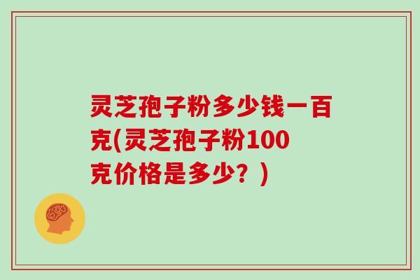 灵芝孢子粉多少钱一百克(灵芝孢子粉100克价格是多少？)