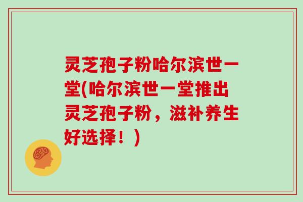 灵芝孢子粉哈尔滨世一堂(哈尔滨世一堂推出灵芝孢子粉，滋补养生好选择！)