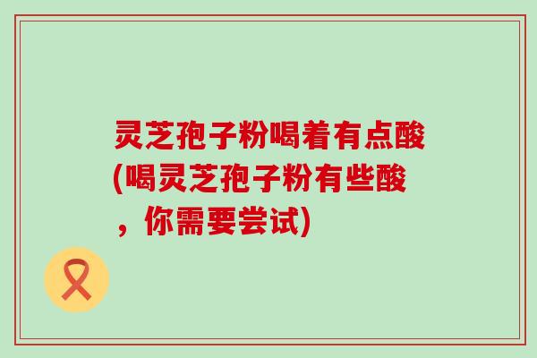 灵芝孢子粉喝着有点酸(喝灵芝孢子粉有些酸，你需要尝试)