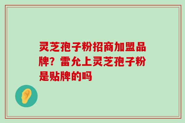 灵芝孢子粉招商加盟品牌？雷允上灵芝孢子粉是贴牌的吗