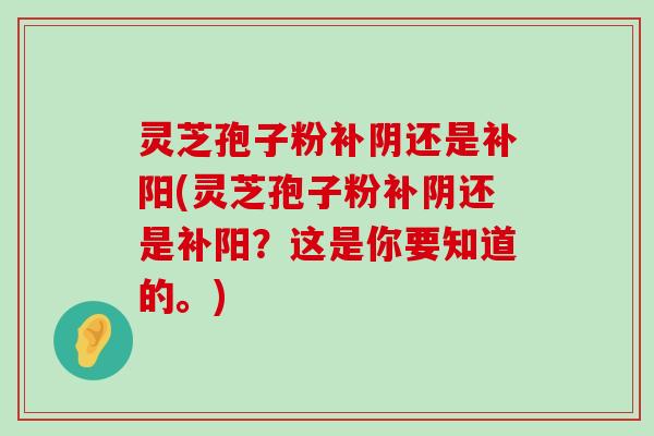 灵芝孢子粉补阴还是补阳(灵芝孢子粉补阴还是补阳？这是你要知道的。)