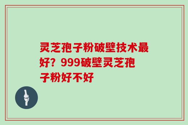 灵芝孢子粉破壁技术好？999破壁灵芝孢子粉好不好