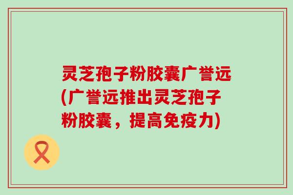 灵芝孢子粉胶囊广誉远(广誉远推出灵芝孢子粉胶囊，提高免疫力)