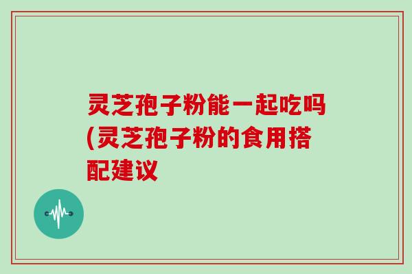 灵芝孢子粉能一起吃吗(灵芝孢子粉的食用搭配建议