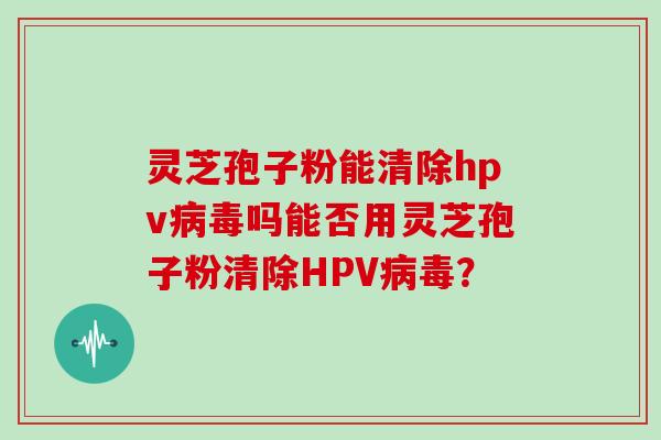 灵芝孢子粉能清除hpv吗能否用灵芝孢子粉清除HPV？