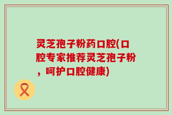 灵芝孢子粉药口腔(口腔专家推荐灵芝孢子粉，呵护口腔健康)