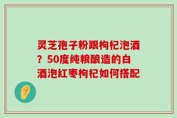 灵芝孢子粉跟枸杞泡酒？50度纯粮酿造的白酒泡红枣枸杞如何搭配