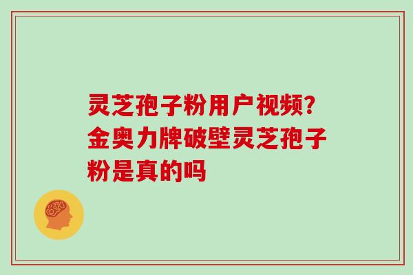 灵芝孢子粉用户视频？金奥力牌破壁灵芝孢子粉是真的吗