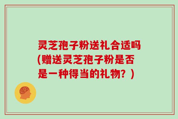 灵芝孢子粉送礼合适吗(赠送灵芝孢子粉是否是一种得当的礼物？)