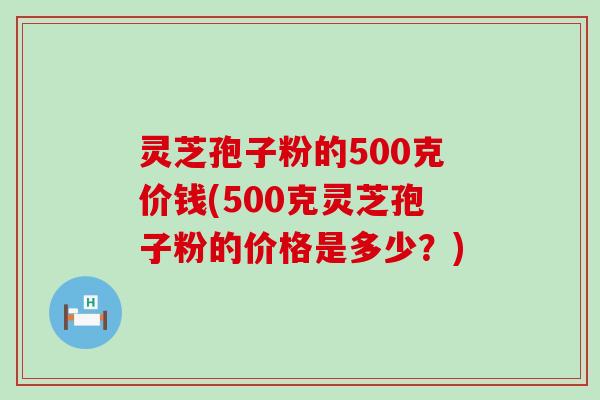 灵芝孢子粉的500克价钱(500克灵芝孢子粉的价格是多少？)