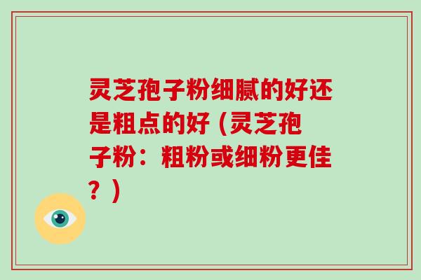 灵芝孢子粉细腻的好还是粗点的好 (灵芝孢子粉：粗粉或细粉更佳？)