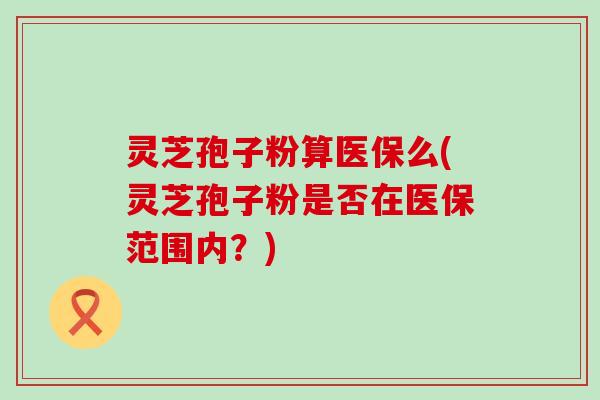 灵芝孢子粉算医保么(灵芝孢子粉是否在医保范围内？)