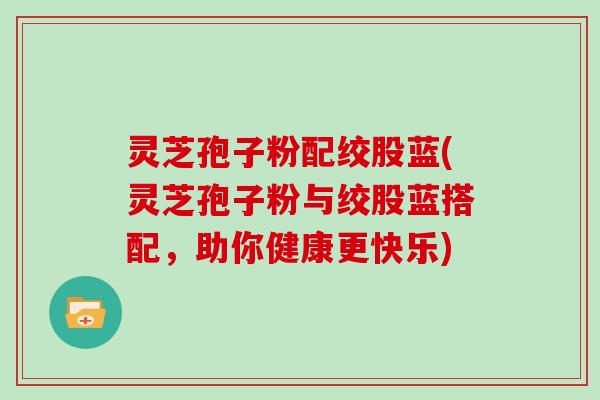 灵芝孢子粉配绞股蓝(灵芝孢子粉与绞股蓝搭配，助你健康更快乐)