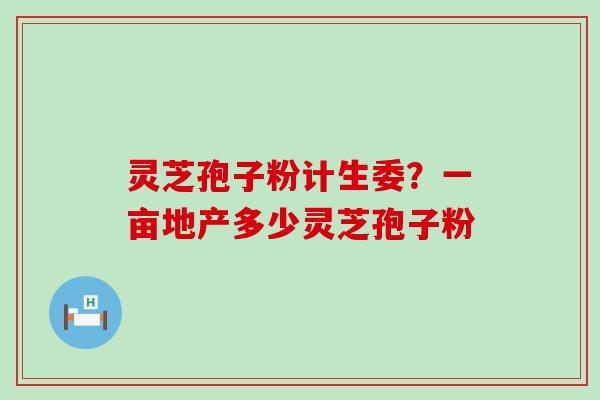 灵芝孢子粉计生委？一亩地产多少灵芝孢子粉