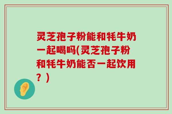 灵芝孢子粉能和牦牛奶一起喝吗(灵芝孢子粉和牦牛奶能否一起饮用？)