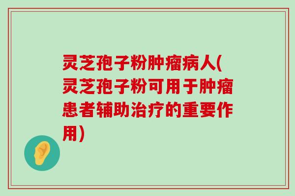 灵芝孢子粉人(灵芝孢子粉可用于患者辅助的重要作用)