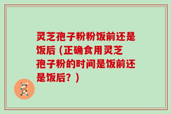 灵芝孢子粉粉饭前还是饭后 (正确食用灵芝孢子粉的时间是饭前还是饭后？)