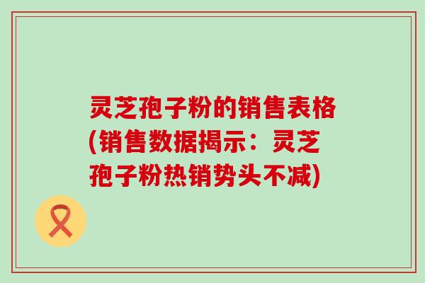 灵芝孢子粉的销售表格(销售数据揭示：灵芝孢子粉热销势头不减)