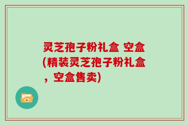 灵芝孢子粉礼盒 空盒(精装灵芝孢子粉礼盒，空盒售卖)